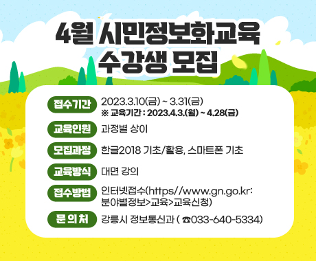 4월 시민정보화교육 수강생 모집
접수기간 : 2023.3.10(금) ~ 3.31(금) ※ 교육기간 : 2023.4.3.(월) ~ 4.28(금)
교육인원 : 과정별 상이
모집과정 : 한글2018 기초/활용, 스마트폰 기초
교육방식 : 대면 강의
접수방법 : 인터넷접수(https//www.gn.go.kr: 분야별정보>교육>교육신청)
문의처 : 강릉시 정보통신과 ( ☎033-640-5334)
