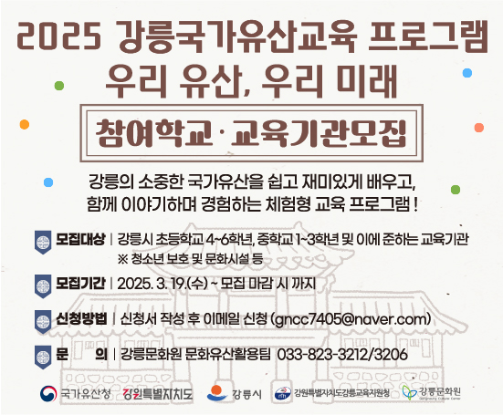 -사 업 명: 2025 강릉 국가유산교육 ‘우리유산, 우리미래’
-모집대상: 관내 초등학교 4~6학년, 중학교 1~3학년 및 이에 준하는 교육기관
-교육기간: 2025. 5. 12. ~ 10. 31.
-접수기간: 2025. 3. 19. ~ 모집 마감 시
-신청방법: 이메일 신청(gncc7405@naver.com)
-문의사항: 강릉문화원 033-823-3212/3206
