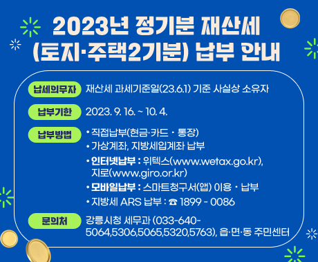 2023년 정기분 재산세(토지·주택2기분) 납부 안내
납세의무자 : 재산세 과세기준일(23.6.1) 기준 사실상 소유자
납부기한 : 2023. 9. 16. ~ 10. 4.
납부방법 
직접납부(현금·카드・통장)
가상계좌, 지방세입계좌 납부
인터넷납부 : 위텍스(www.wetax.go.kr), 지로(www.giro.or.kr)
모바일납부 : 스마트청구서(앱) 이용・납부
지방세 ARS 납부 : ☎ 1899 - 0086
문의처 : 강릉시청 세무과(033-640-5064,5306,5065,5320,5763), 읍·면·동 주민센터
