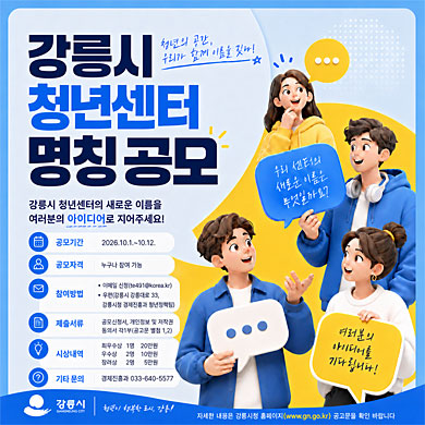 강릉시 청년센터 명칭 공모 청년의 공간, 우리가 함께 이름을 짓다! 강릉시 청년센터의 새로운 이름을 여러분의 아이디어로 지어주세요! 공모기간: 2026. 10. 1. ~ 10. 12. 공모자격: 누구나 참여 가능 참여방법: 이메일 신청(te491@korea.kr), 우편(강릉시 강릉대로 33, 강릉시청 경제진흥과 청년정책팀) 제출서류: 공모신청서, 개인정보 및 저작권 동의서 각 1부(공고문 별첨 1, 2) 시상내역: 최우수상 1명 20만원, 우수상 2명 10만원, 장려상 2명 5만원 기타 문의: 경제진흥과 033-640-5577 우리 센터의 새로운 이름은 무엇일까요? 여러분의 아이디어를 기다립니다! 강릉시 청년이 행복한 도시, 강릉! 자세한 내용은 강릉시청 홈페이지(www.gn.go.kr) 공고문을 확인 바랍니다.