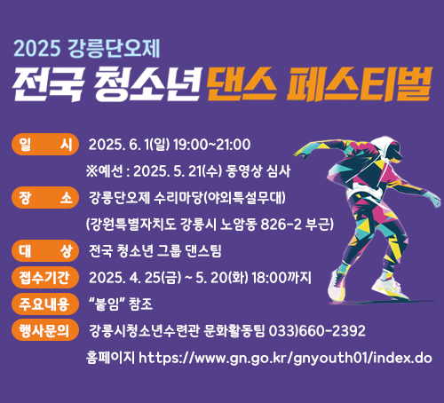2025 강릉단오제 전국 청소년 댄스 페스티
일시: 2025. 6. 1(일) 19:00~21:00 ※예선 : 2025. 5. 21(수) 동영상 심사
장소: 강릉단오제 수리마당(야외특설무대)(강원특별자치도 강릉시 노암동 826-2 부근)
대상: 전국 청소년 그룹 댄스팀
접수기간: 2025. 4. 25(금) ~ 5. 20(화) 18:00까지
주요내용: “붙임” 참조
행사문의: 강릉시청소년수련관 문화활동팀 033)660-2392
홈페이지 https://www.gn.go.kr/gnyouth01/index.do