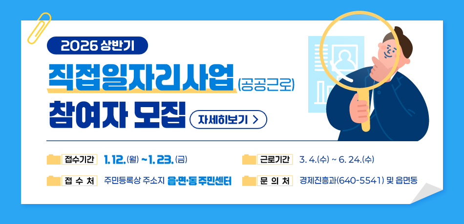 2026년도 상반기 직접일자리사업(공공근로) 참여자 모집 

･ 접수기간: 1. 12.(월)~1. 23.(금)
･ 접 수 처: 주민등록상 주소지 읍면동 주민센터
･ 근로기간: 3. 4.(수)~6. 24.(수)
･ 문 의 처: 경제진흥과(640-5541) 및 읍면동
/자세히보기