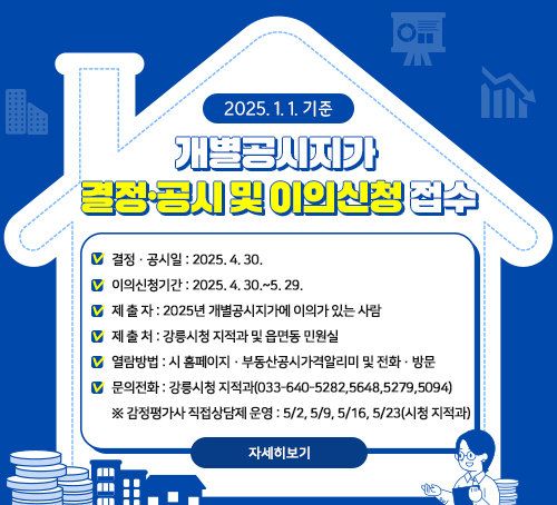 2025. 1. 1. 기준 개별공시지가 결정·공시 및 이의신청 접수

결정·공시일: 2025. 4. 30.

이의신청기간: 2025. 4. 30.~5. 29.

제 출 자: 2025년 개별공시지가에 이의가 있는 사람

제 출 처: 강릉시청 지적과 및 읍면동 민원실

열람방법: 시 홈페이지·부동산공시가격알리미 및 전화·방문

문의전화: 강릉시청 지적과(033-640-5282,5648,5279,5094)

※ 감정평가사 직접상담제 운영: 5/2, 5/9, 5/16, 5/23(시청 지적과)