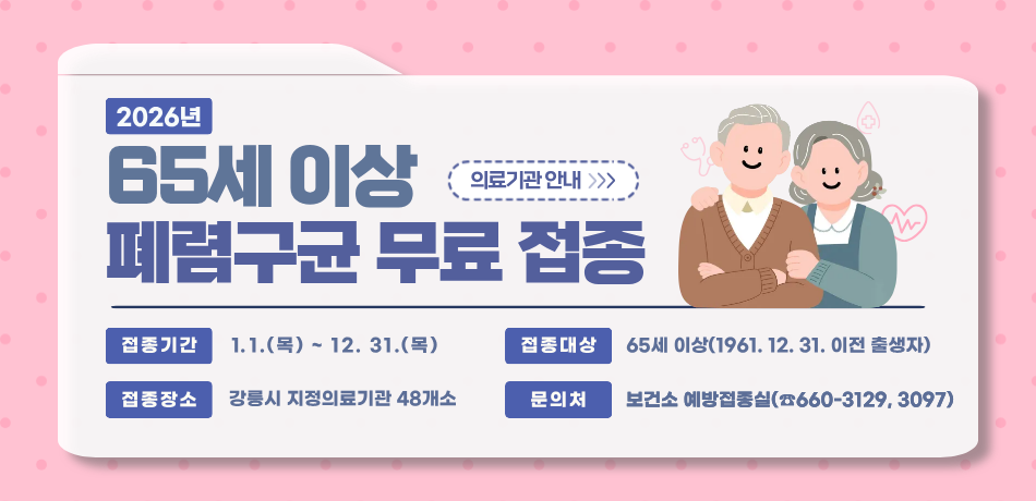 65세 이상 폐렴구균 무료 접종
접종기간: 1. 1.(목)~12. 31.(목)
접종대상: 65세 이상(1961. 12. 31. 이전 출생자)
접종장소: 강릉시 지정의료기관 48개소
문의처: 보건소 예방접종실(660-3129, 3097)