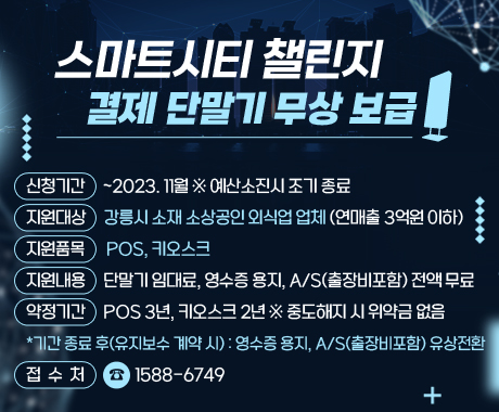 <스마트시티 챌린지 결제 단말기 무상 보급>
○ (신청기간) ~2023. 11월 ※ 예산소진시 조기 종료
○ (지원대상) 강릉시 소재 소상공인 외식업 업체(연매출 3억원 이하)
○ (지원품목) POS, 키오스크
○ (지원내용) 단말기 임대료, 영수증 용지, A/S(출장비포함) 전액 무료
○ (약정기간) POS 3년, 키오스크 2년 ※ 중도해지 시 위약금 없음
*기간 종료 후(유지보수 계약 시): 영수증 용지, A/S(출장비포함) 유상전환
○ (접 수 처) ☎1588-6749