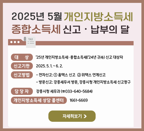 2025년 5월 개인기방소득세 종합소득세 신고 · 납부의 달
대상 : ’25년 개인지방소득세·종합소득세(‘24년 귀속) 신고 대상자
신고기한 : 2025. 5. 1. ~ 6. 2.
신고방법
- 전자신고: ① 홈택스 신고  ② 위택스 연계신고
- 방문신고: 강릉세무서 방문, 강릉시청 개인지방소득세 신고창구
담당자 : 강릉시청 세무과 (☎033-640-5684)
개인지방소득세 상담 콜센터 : 1661-6669