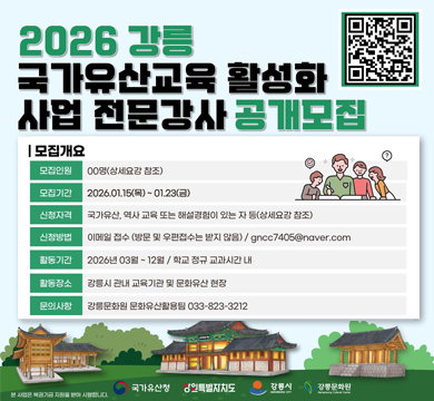 2026 강릉 국가유산교육 활성화 사업 전문강사 공개모집
모집개요
모입인원 : 00명(상세요강 참조)
모집기간 : 2026.01.15(목) ~ 01.23(금)
신청자격 : 국가유산, 역사 교육 또는 해설경험이 있는 자 등(상세요강 참조)
신청방법 : 이메일 접수(방문 및 우편접수는 받지 않음) / gncc7405@naver.com
활동기간 : 2026년 03월 ~ 12월 / 학교 정규 교과시간 내
활동장소 : 강릉시 관내 교육기관 및 문화유산 현장
문의사항 : 강릉문화원 문화유산활용팀 033-823-3212