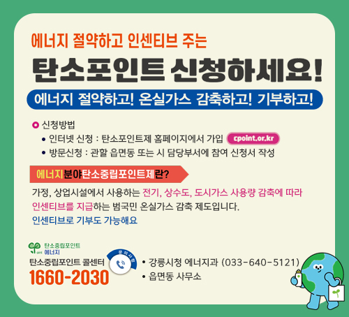 에너지 절약하고 인센티브 주는 탄소포인트 신청하세요!
에너지 절약하고! 온실가스 감축하고! 기부하고!
신청방법 
- 인터넷 신청 : 탄소포인트제 홈페이지에서 가입 cpoint.or.kr
- 방문신청 : 관할 읍면동 또는 시 담당부서에 참여 신청서 작성
에너지분야 탄소중립포인트제란?
가정, 상업시설에서 사용하는 전기, 상수도, 도시가스 사용량 감축에 따라
인센티브를 지급하는 범국민 온실가스 감축 제도입니다.
인센티브로 기부도 가능해요
탄소중립포인트 에너지
탄소중립포인트 콜센터 1660-2030
강릉시청 에너지과 (033-640-5121)
읍면동 사무소