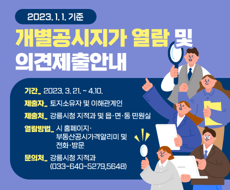 2023. 1. 1. 기준 개별공시지가 열람 및 의견제출안내
기간: 2023. 3. 21. ~ 4.10.
제출자: 토지소유자 및 이해관계인
제출처: 강릉시청 지적과 및 읍·면·동 민원실
열람방법: 시 홈페이지·부동산공시가격알리미 및 전화·방문
문의처: 강릉시청 지적과(033-640-5279,5648)