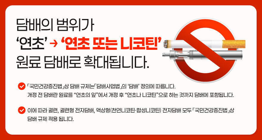 담배의 범위가
‘연초’-‘연초 또는 니코틴’
원료 담배로 확대됩니다.「국민건강증진법」상 담배 규제는「담배사업법」의 ‘담배’ 정의에 따릅니다.
개정 전 담배란 원료를 “연초의 잎”에서 개정 후 “연초나 니코틴”으로 하는 것까지 담배에 포함됩니다.