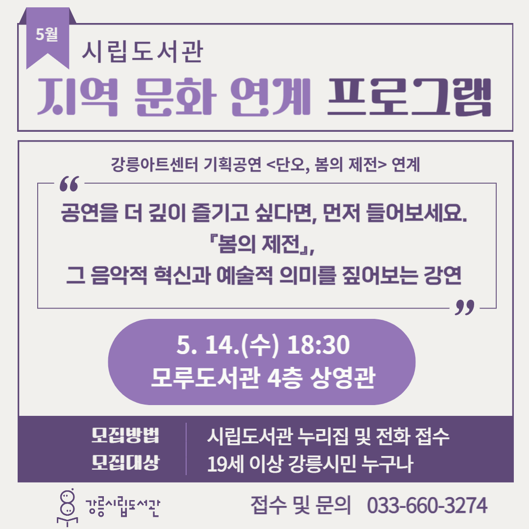 - 내    용: • 연계 공연 - 강릉아트센터 기획공연 <단오, 봄의제전>
             • 스트라빈스키의 생애와 그의 발레 음악 그리고 발레란?
             • <봄의 제전> 탄생 배경과 비화
 - 일시 및 장소: 5. 14.(수) 18:30 모루도서관 4층 상영관
 - 모집기간: 4. 29.~ 선착순 모집
 - 모집대상: 19세 이상 강릉시민 누구나
 - 모집방법: 시립도서관 누리집 및 전화 접수
 - 접수 및 문의: 033-660-3274