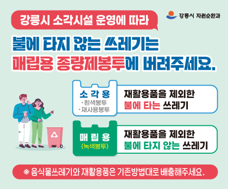 <2023. 8월부터 새롭게 바뀌는 일반쓰레기 배출방법 안내>
강릉시 폐기물처리 소각시설 준공예정에 따라 생활폐기물 처리방식이 기존 매립에서 소각으로 변경되어 일반쓰레기 배출방법을 아래와 같이 변경 안내합니다.

○ 시행일시: 2023. 8. 1.부터
○ 쓰레기 종류별 배출방법
- 불에 타지 않는(불연성)쓰레기: 매립용 종량제봉투(녹색) 배출
- 불에 타는 쓰레기(가연성)쓰레기: 일반종량제봉투, 재사용봉투(흰색,하늘색) 배출
- 음식물쓰레기: RFID기기 및 음식물 종량제봉투(노란색) 배출
- 재활용품: 종류별로 투명봉투에 배출
※ 모든 쓰레기는 혼합배출 금지