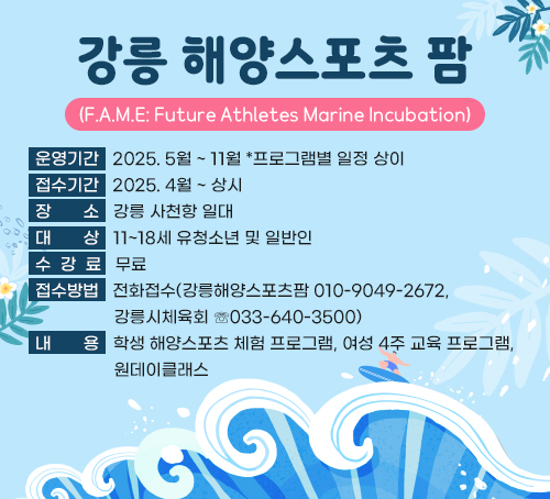 강릉 해양스포츠 팜(F.A.M.E: Future Athletes Marine Incubation)
ㅇ(운영기간) 2025. 5월 ~ 11월 *프로그램별 일정 상이
ㅇ(접수기간) 2025. 4월 ~ 상시
ㅇ(장    소) 강릉 사천항 일대
ㅇ(대    상) 11~18세 유청소년 및 일반인
ㅇ(수 강 료) 무료
ㅇ(접수방법) 전화접수(강릉해양스포츠팜 ☏010-9049-2672, 강릉시체육회 ☏033-640-3500)
ㅇ(내    용) 학생 해양스포츠 체험 프로그램, 여성 4주 교육 프로그램, 원데이클래스