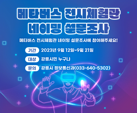 메타버스 전시체험관 네이밍 설문조사
메타버스 전시체험관 네이밍 설문조사에 참여해주세요!

기간: 2023년 9월 12일~9월 21일
대상: 강릉시민 누구나
문의: 강릉시 정보통신과(033-640-5302)