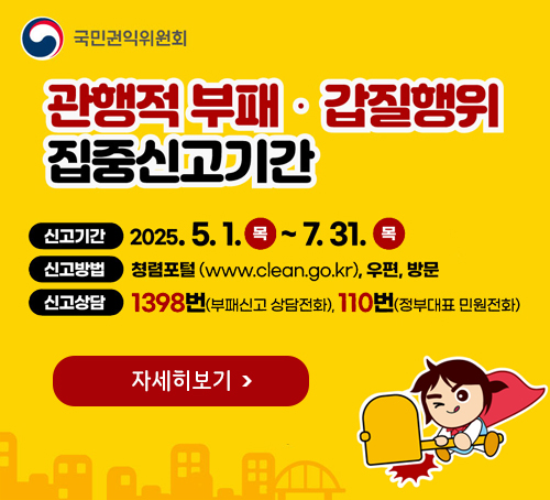 관행적 부패 · 갑질행위 집중신고기간
신고기간 : 2025.5.1. 목 ~ 7.31. 목
신고방법 : 청렬포털(www.clean.go.kr), 우편, 방문
신고상담 : 1398번(부패신고 상담전화), 110번(정부대표 민원전화)
자세히보기