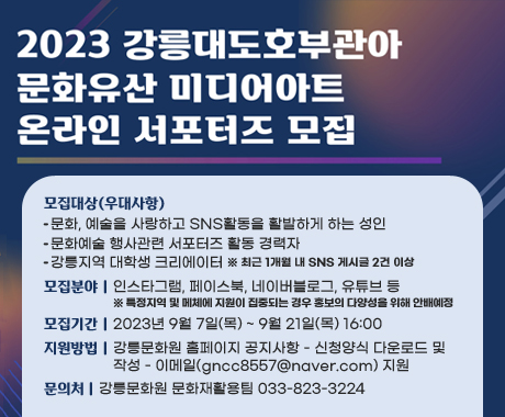2023 강릉대도호부관아 문화유산 미디어아트 온라인 서포터즈 모집
모집대상(우대사항)
문화, 예술을 사랑하고 SNS활동을 활발하게 하는 성인
문화예술 행사관련 서포터즈 활동 경력자
강릉지역 대학생 크리에이터
※ 최근 1개월 내 SNS 게시글 2건 이상
모집분야 : 인스타그램, 페이스북, 네이버블로그, 유튜브 등
※ 특정지역 및 메체에 지원이 집중되는 경우 홍보의 다양성을 위해 안배예정
모집기간 : 2023년 9월 7일(목) ~ 9월 21일(목) 16:00
지원방법 : 강릉문화원 홈페이지 공지사항 - 신청양식 다운로드 및 작성 - 이메일(gncc8557@naver.com) 지원
문의처 : 강릉문화원 문화재활용팀 033-823-3224