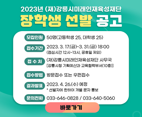 2023년 (재)강릉시미래인재육성재단 장학생 선발공고
모집인원: 50명(고등학생 25, 대학생 25)
접수기간: 2023. 3. 17.(금)~3. 31.(금) 18:00 (점심시간 12시~13시, 공휴일 제외)
접수처: (재)강릉시미래인재육성재단 사무국 [강릉시청 기획예산과 교육협력부서(10층)]
접수방법: 방문접수 또는 우편접수
결과발표: 2023. 4. 26.(수) 예정 * 선발자에 한하여 개별 문자 통보
문의전화: 033-646-0828 / 033-640-5060
바로가기
