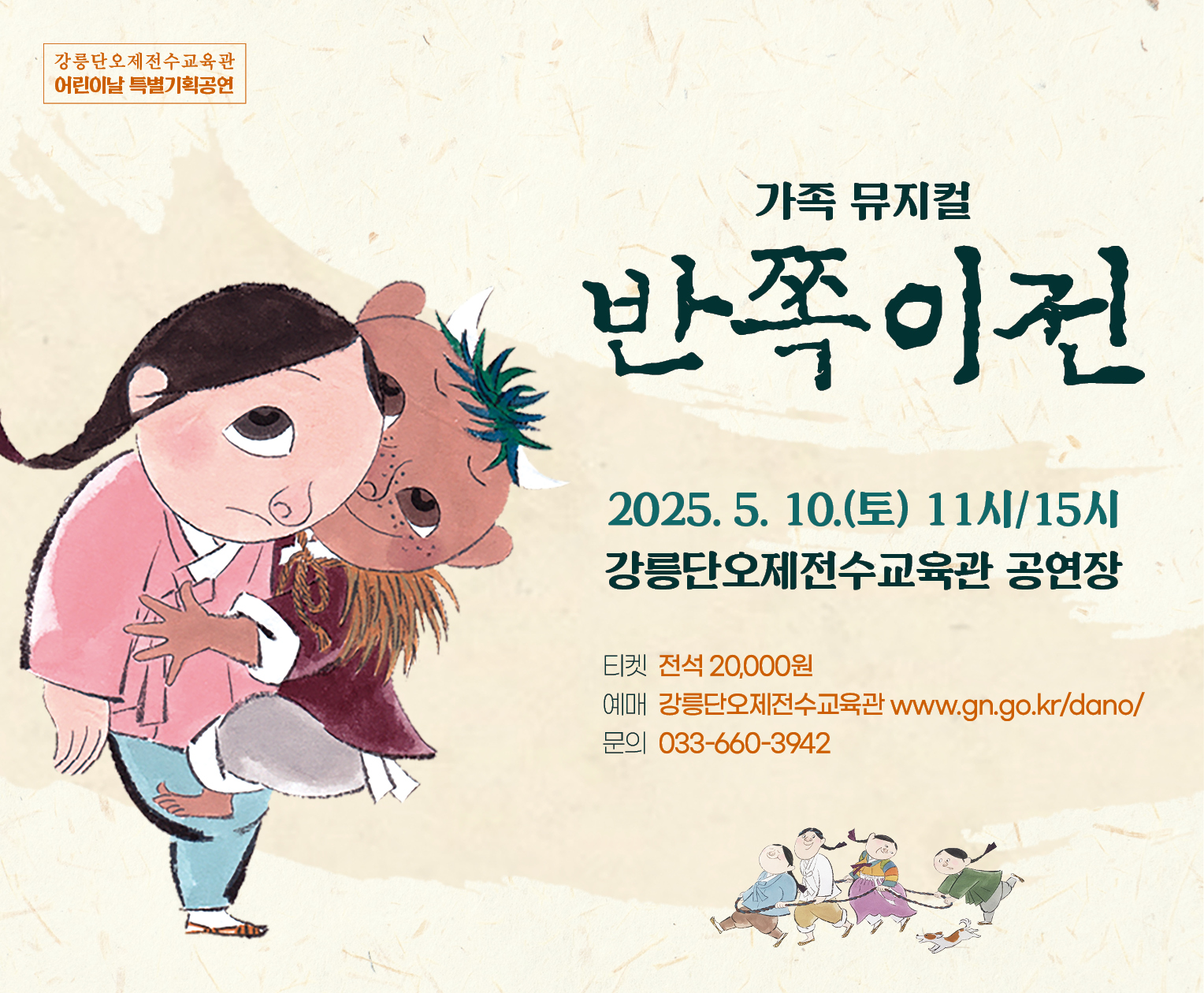 ○ 공 연 명: 가족뮤지컬「반쪽이전」
 ○ 일시/장소: 2025. 5. 10.(토) 11:00,15:00(2회) / 강릉단오제전수교육관 공연장
 ○ 예    매: 강릉단오제전수교육관 홈페이지(www.gn.go.kr/dano/)
 ○ 관 람 료: 전석20,000원
 ○ 문 의 처: 강릉단오제전수교육관 ☎ 033-660-3942