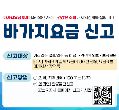 바가지요금 OUT! 합리적인 가격과 건강한 소비가 지역경제를 살립니다.
바가지요금 신고
신고대상 : 외식업소, 숙박업소 등 이용과 관련한 위법 · 부당 행위
[예시] 가격표와 실제 요금이 상이한 경우, 요금표를
미게시한 경우 등
신고방법 : ① [전화] 지역번호 + 120 또는 1330
② [온라인] 관공불편신고
     또는 지자체 홈페이지 신고 게시판