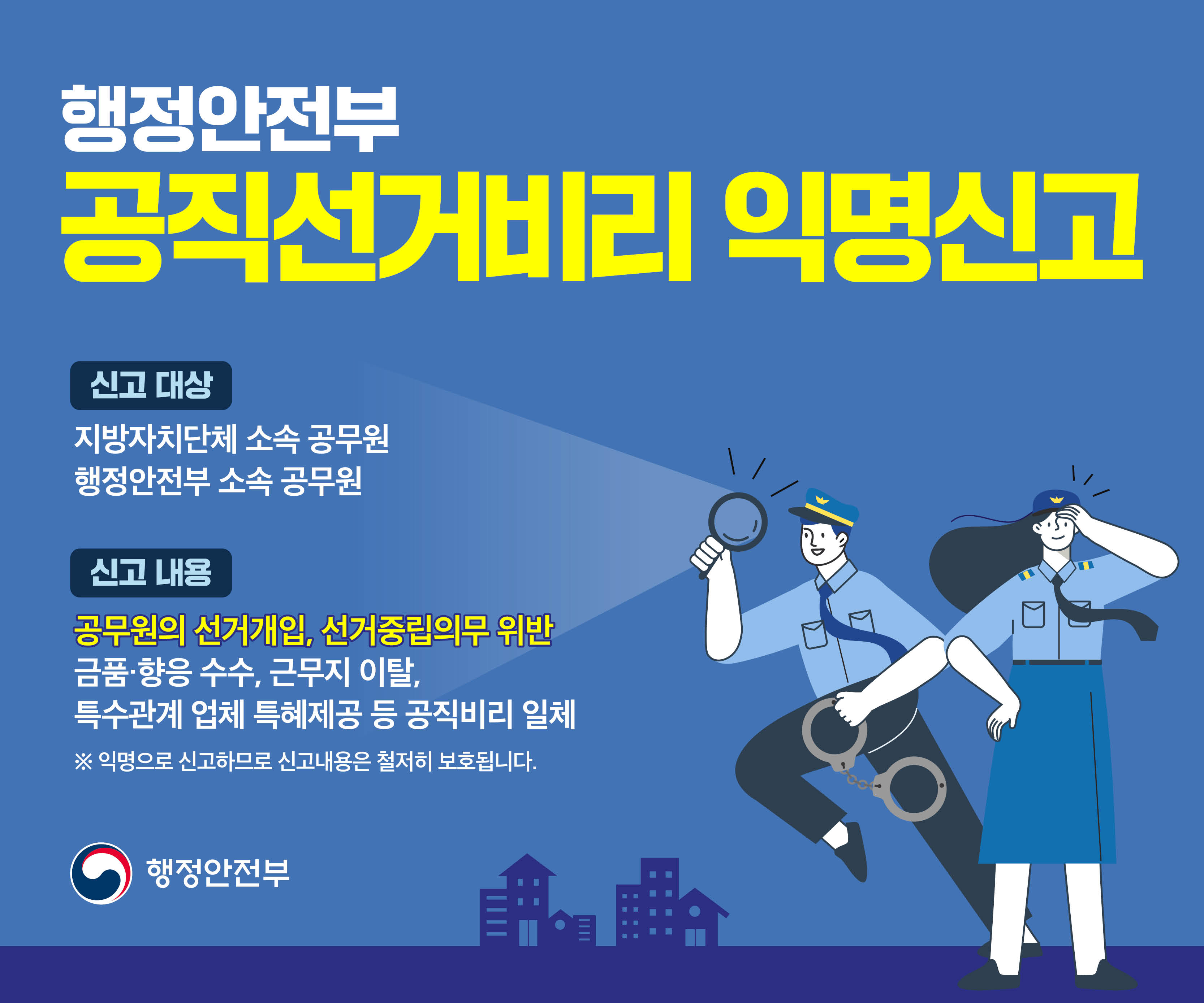 공직선거비리 익명신고
신고대상: 지방자치단체 소속 공무원, 행정안전부 소속 공무원
신고내용: 공무원의 선거개입, 선거중립의무 위반, 금품향응 수수, 근무지 이탈, 특수관계 업체 특혜제공 등 공직비리 일체·