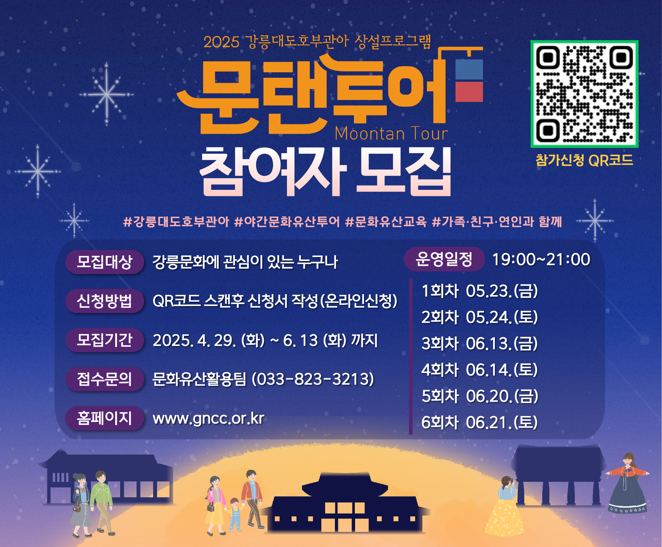 2025 강릉대도호부관아 상설프로그램
문탠투어 참여자 모집
천년의 관아, 강릉대도호부를 배경으로 펼쳐지는
고즈넉한 달빛 아래 문화산책 문탠투어(Moontan Tour)
강릉의 문화가 여러분에게 스며듭니다!
#강릉대도호부관아#야간문화유산투어#문화유산교육#가족·친구·연인과 함께
모집대상 : 강릉문화에 관심이 있는 누구나
신청방법 : QR코드 스캔후 신청서 작성(온라인신청)
모집기간 : 2025.4.29.(화) ~ 6.13 (화)까지
접수문의 : 문화유산호활용팀(033-823-3213)
홈페이지 : www.gncc.or.kr
운영일정 : 19:00 ~ 21:00
1회차 05.23.(금)
2회차 05.24.(토)
3회차 06.13.(금)
4회차 06.14.(토)
5회차 06.20.(금)
6회차 06.21.(토)