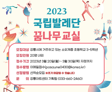 2023 국립발레단 꿈나무교실
모집대상 : 강릉시에 거주하고 있는 소외계층 초등학교 3~5학년
모집인원 : 20명 내외
접수기간 : 2023년 3월 20일(월) ~ 3월 30일(목) 자정까지
접수방법: 이메일접수(posaune0430@korea.kr)
선정방법 : 선착순모집 ※조기 마감될 수 있습니다
문의 : 강릉아트센터 기획팀 (033-660-2460)