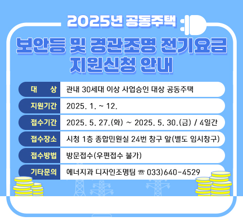 2025년 공동주택 보안등 및 경관조명 전기요금 지원신청 안내
대 상: 관내 30세대 이상 사업승인 대상 공동주택
지원기간: 2025. 1. ~ 12.
접수기간: 2025. 5. 27.(화) ∼ 2025. 5. 30.(금) / 4일간
접수장소: 시청 1층 종합민원실 24번 창구 앞(별도 임시창구)
접수방법: 방문접수(우편접수 불가)
기타문의: 에너지과 디자인조명팀 ☏ 033)640-4529
