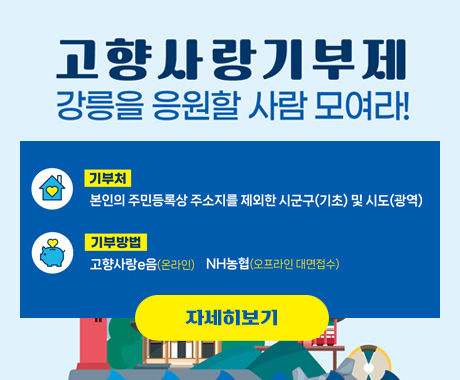 고향사랑기부제
강릉을 응원할 사람 모여라!
기부처 : 본인의 주민등록상 주소지를 제외한 시군구(기초) 및 시도(광역) 기부방법 : 고향사랑e음(온라인), NH농협(오프라인 대면접수)
자세히보기
