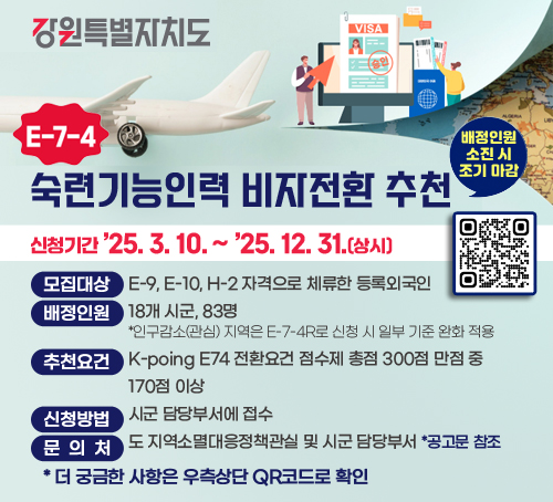 강원특별자치도
E-7-4 숙력기능인력 비자전환 추천

/신청기간: '25.3.10.~'25.12.31.(상시)(배정인원 소진 시 조기 마감)
/모집대상: E-9, E-10, H-2 자격으로 체류한 등록외국인
/배정인원: 18개 시군, 83명 
*인구감소(관심) 지역은 E-7-4R로 신청 시 일부 기준 완화 적용
/추천요건: K-poing E74 전환요건 점수제 총점 300점 만점 중 170점 이상
/신청방법: 시군 담당부서에 접수
/문의처: 도 지역소멸대응정책관실 및 시군 담당부서 *공고문 참조 
*더 궁금한 사항은 우측상단 QR코드로 확인
QR코드(링크:https://m.site.naver.com/1Erit)