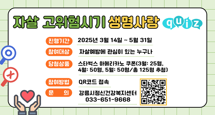 자살 고위험시기 생명사랑 quiz
진행기간 : 2025년 3월 14일 ~ 5월 31일
참여대상 : 자살예방에 관심이 있는 누구나
당첨상품 : 스타벅스 아메리카노 쿠폰(3월 : 25명, 4월 : 50명, 5월 : 50명 / 총 125명 추첨)
참여방법 : QR코드 접속
문의 : 강릉시정신건강복지센터 033-651-9668
참여신청 페이지로 가는QR이미지